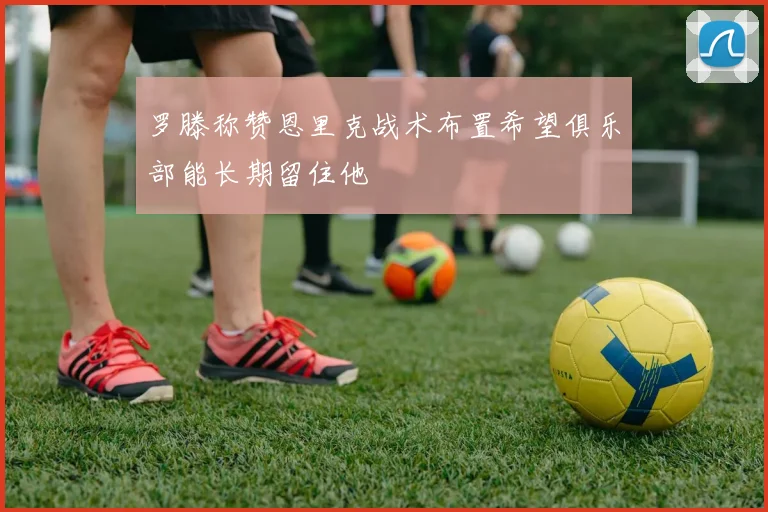 罗滕称赞恩里克战术布置希望俱乐部能长期留住他