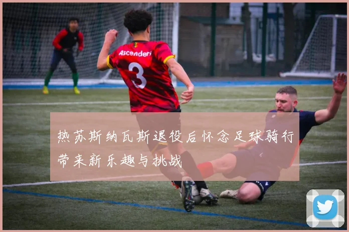 热苏斯纳瓦斯退役后怀念足球骑行带来新乐趣与挑战
