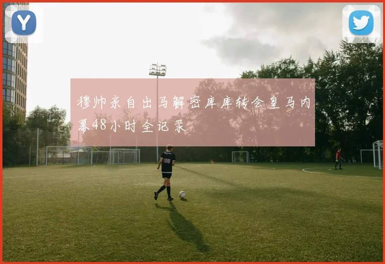 穆帅亲自出马解密库库转会皇马内幕48小时全记录