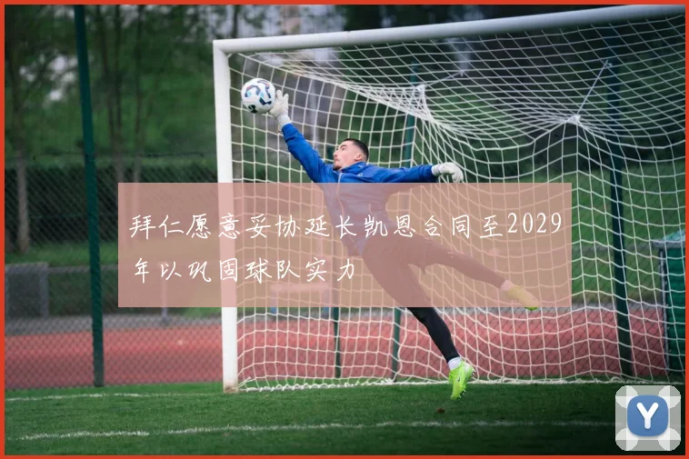 拜仁愿意妥协延长凯恩合同至2029年以巩固球队实力