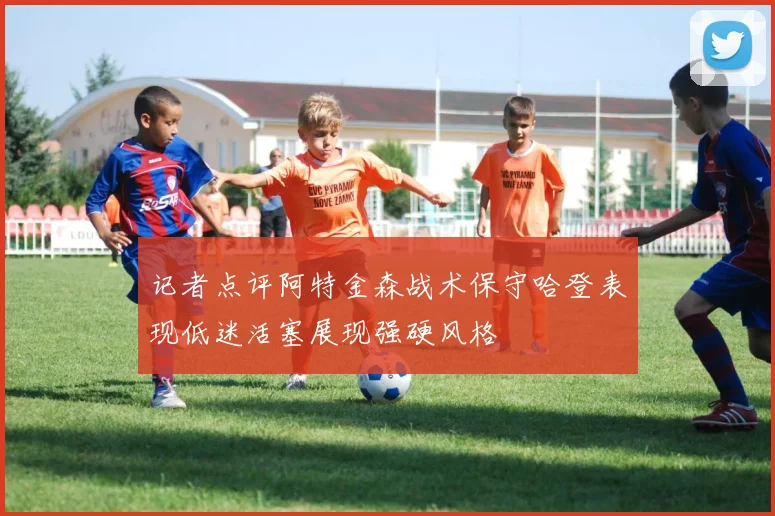 记者点评阿特金森战术保守哈登表现低迷活塞展现强硬风格