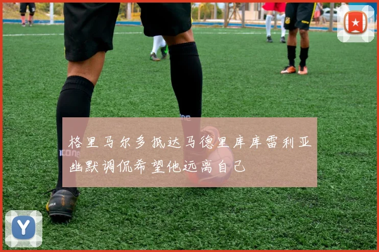 格里马尔多抵达马德里库库雷利亚幽默调侃希望他远离自己