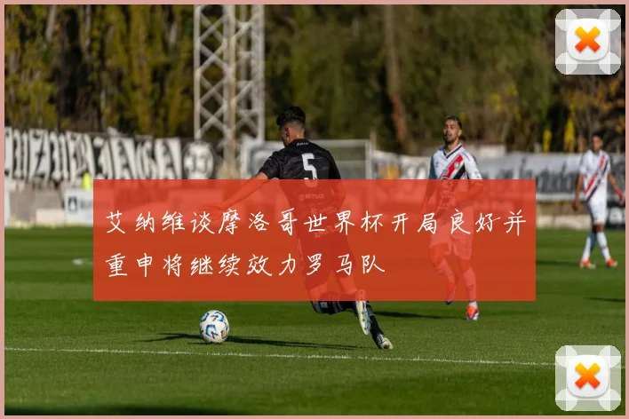 艾纳维谈摩洛哥世界杯开局良好并重申将继续效力罗马队
