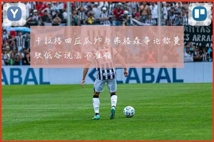卡拉格回应瓜帅与弗格森争论称曼联低谷说法不准确