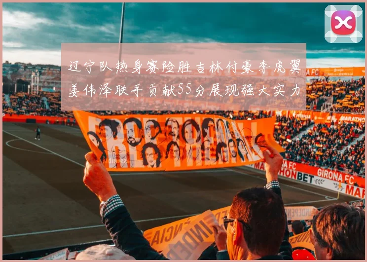 辽宁队热身赛险胜吉林付豪李虎翼姜伟泽联手贡献55分展现强大实力