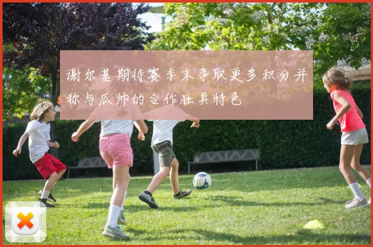 谢尔基期待赛季末争取更多积分并称与瓜帅的合作独具特色