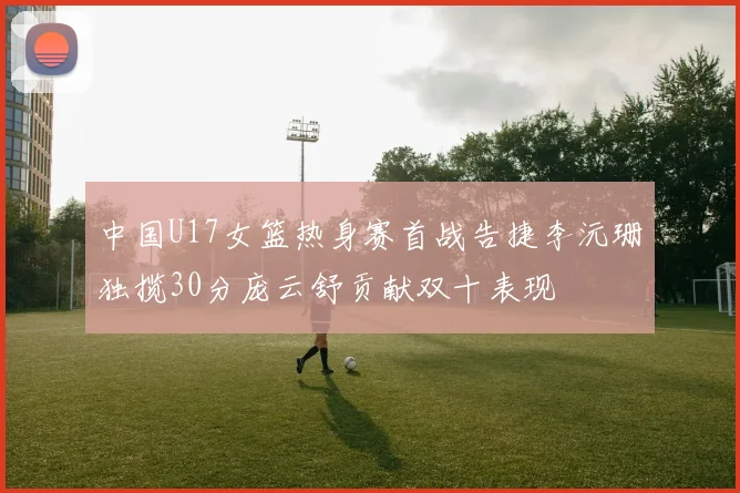 中国U17女篮热身赛首战告捷李沅珊独揽30分庞云舒贡献双十表现