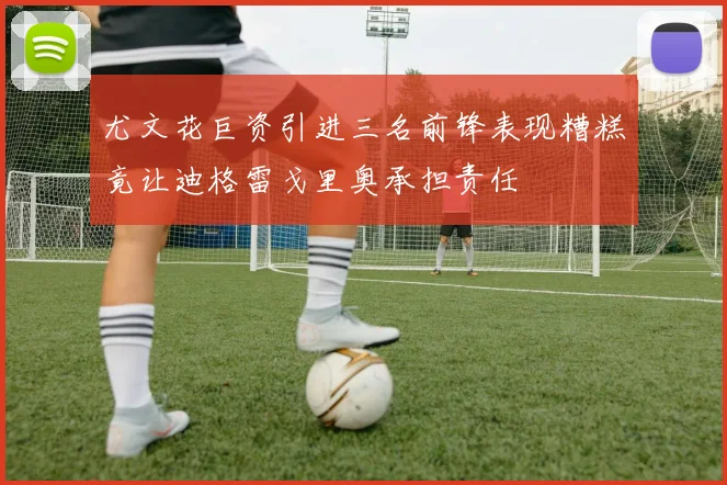 尤文花巨资引进三名前锋表现糟糕竟让迪格雷戈里奥承担责任