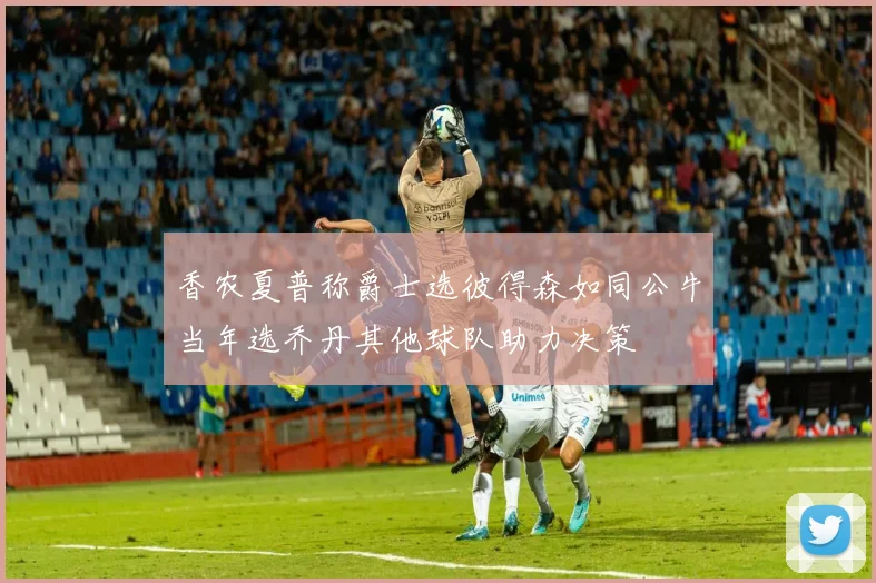 香农夏普称爵士选彼得森如同公牛当年选乔丹其他球队助力决策