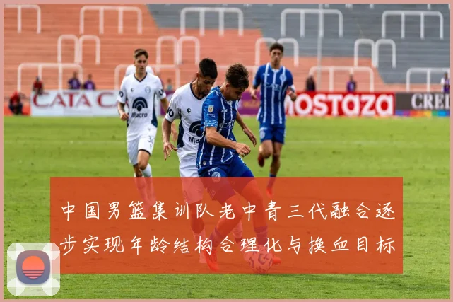 中国男篮集训队老中青三代融合逐步实现年龄结构合理化与换血目标