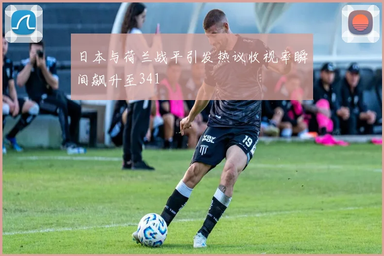 日本与荷兰战平引发热议收视率瞬间飙升至341