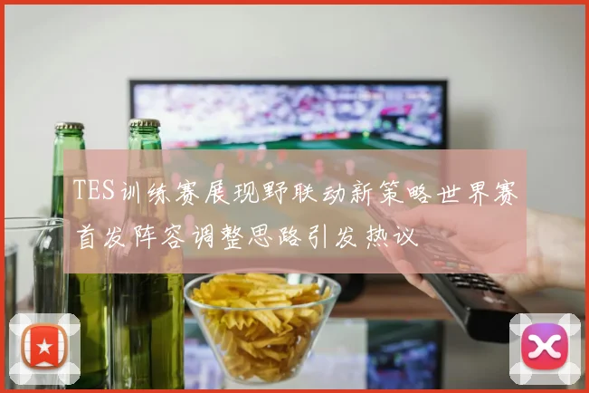 TES训练赛展现野联动新策略世界赛首发阵容调整思路引发热议
