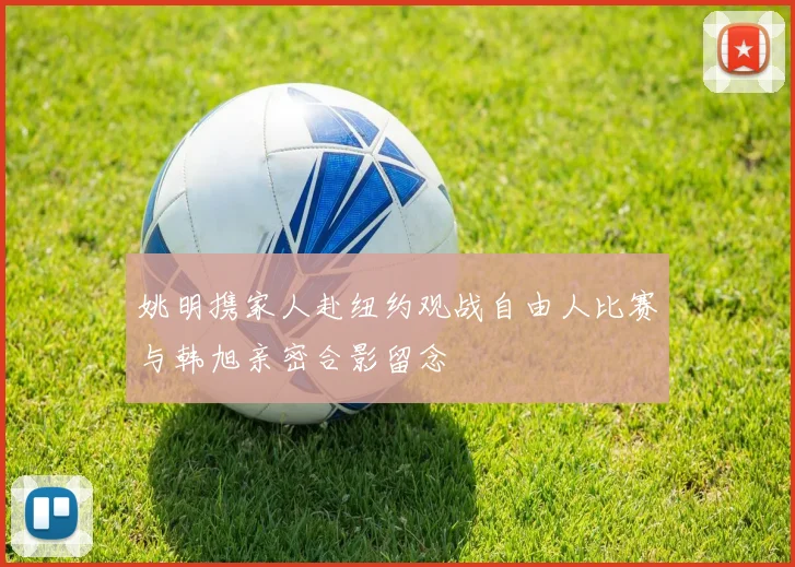 姚明携家人赴纽约观战自由人比赛与韩旭亲密合影留念