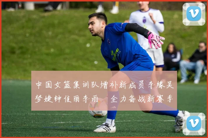 中国女篮集训队增补新成员李缘吴梦婕钟佳丽李雨汧全力备战新赛季