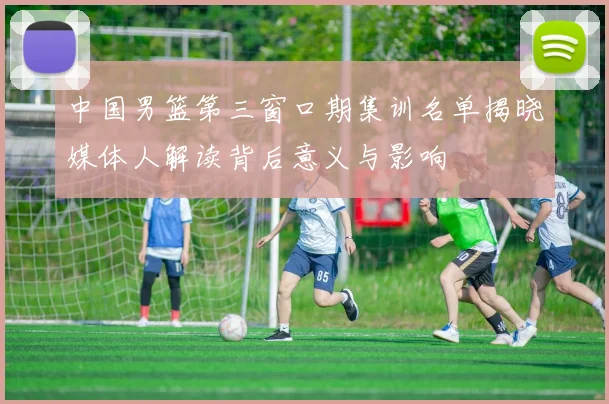 中国男篮第三窗口期集训名单揭晓媒体人解读背后意义与影响