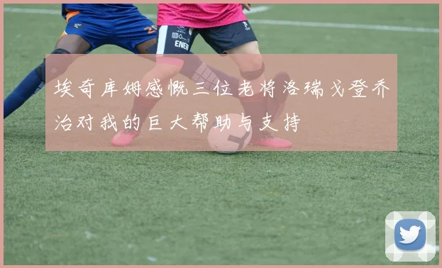 埃奇库姆感慨三位老将洛瑞戈登乔治对我的巨大帮助与支持