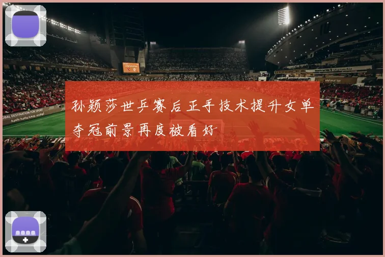 孙颖莎世乒赛后正手技术提升女单夺冠前景再度被看好