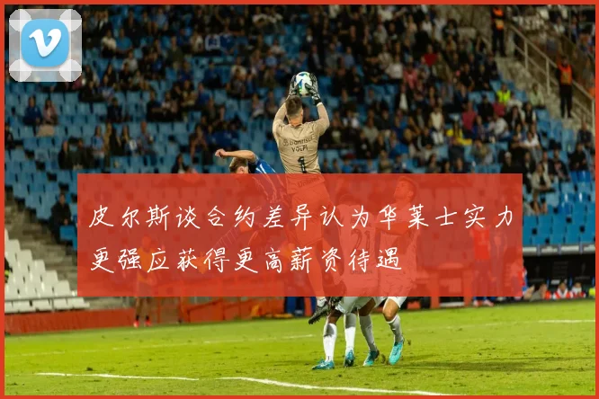 皮尔斯谈合约差异认为华莱士实力更强应获得更高薪资待遇