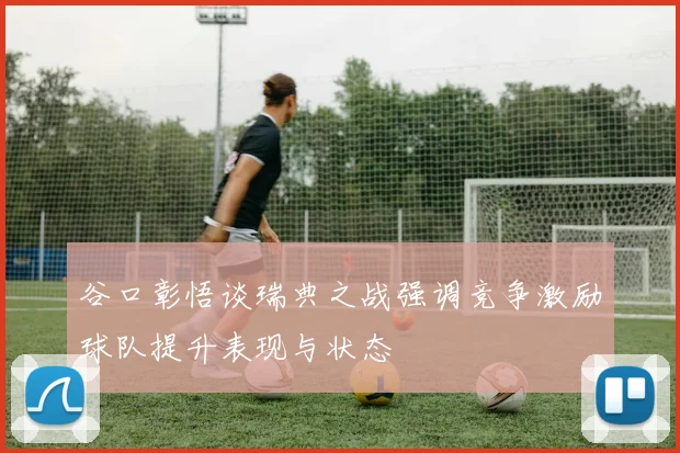 谷口彰悟谈瑞典之战强调竞争激励球队提升表现与状态