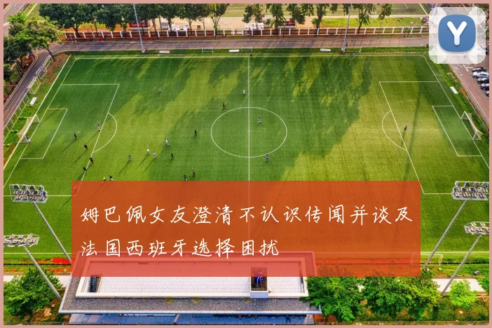 姆巴佩女友澄清不认识传闻并谈及法国西班牙选择困扰