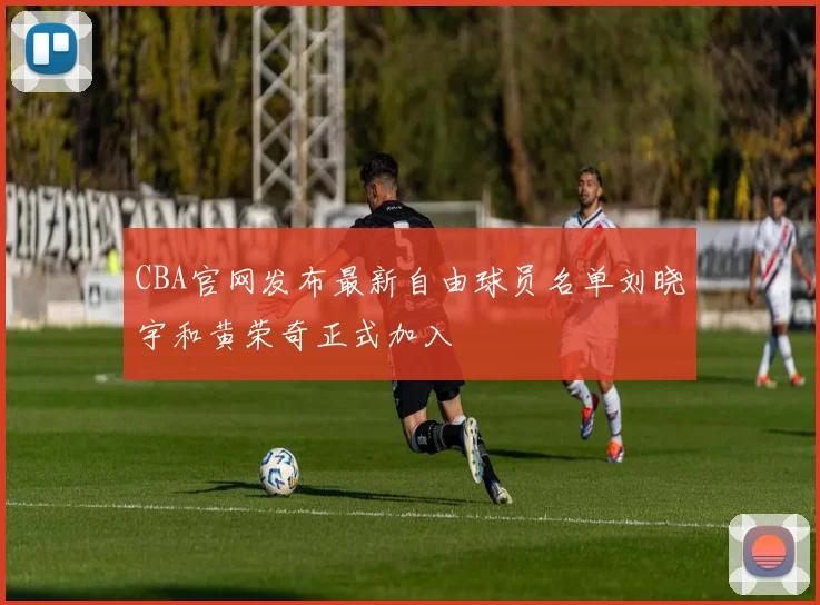 CBA官网发布最新自由球员名单刘晓宇和黄荣奇正式加入