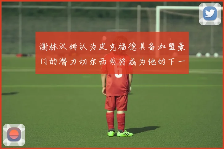 谢林汉姆认为皮克福德具备加盟豪门的潜力切尔西或将成为他的下一个选择